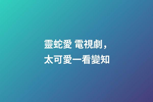 靈蛇愛 電視劇，太可愛一看變知-第1張-觀點-玄機派